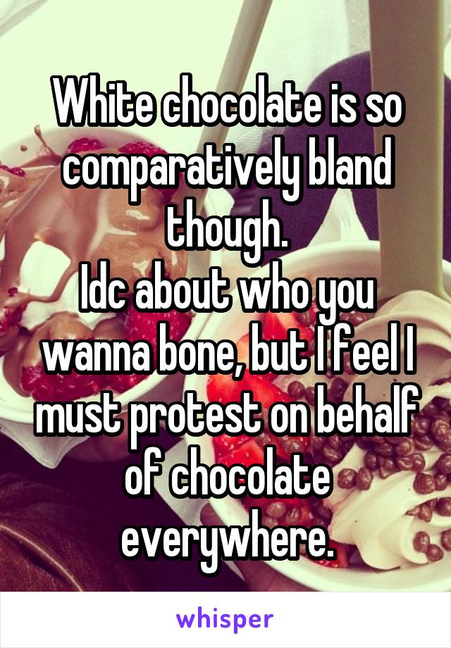 White chocolate is so comparatively bland though.
Idc about who you wanna bone, but I feel I must protest on behalf of chocolate everywhere.