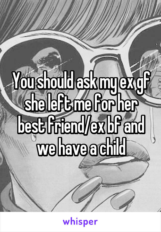 You should ask my ex gf she left me for her best friend/ex bf and we have a child