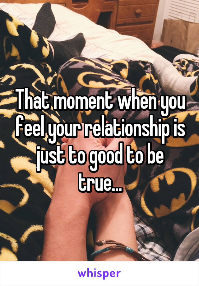 That moment when you feel your relationship is just to good to be true...