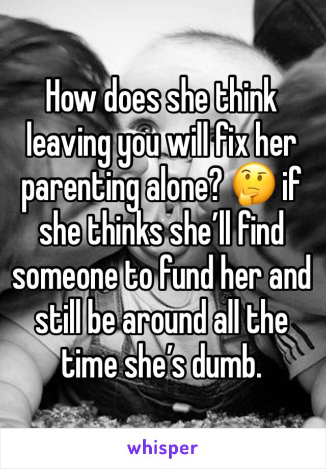 How does she think leaving you will fix her parenting alone? 🤔 if she thinks she’ll find someone to fund her and still be around all the time she’s dumb. 
