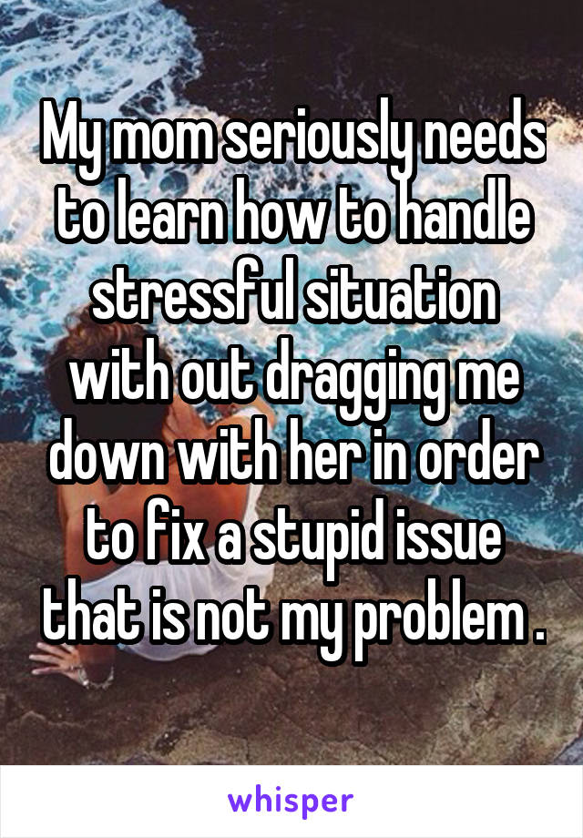 My mom seriously needs to learn how to handle stressful situation with out dragging me down with her in order to fix a stupid issue that is not my problem . 