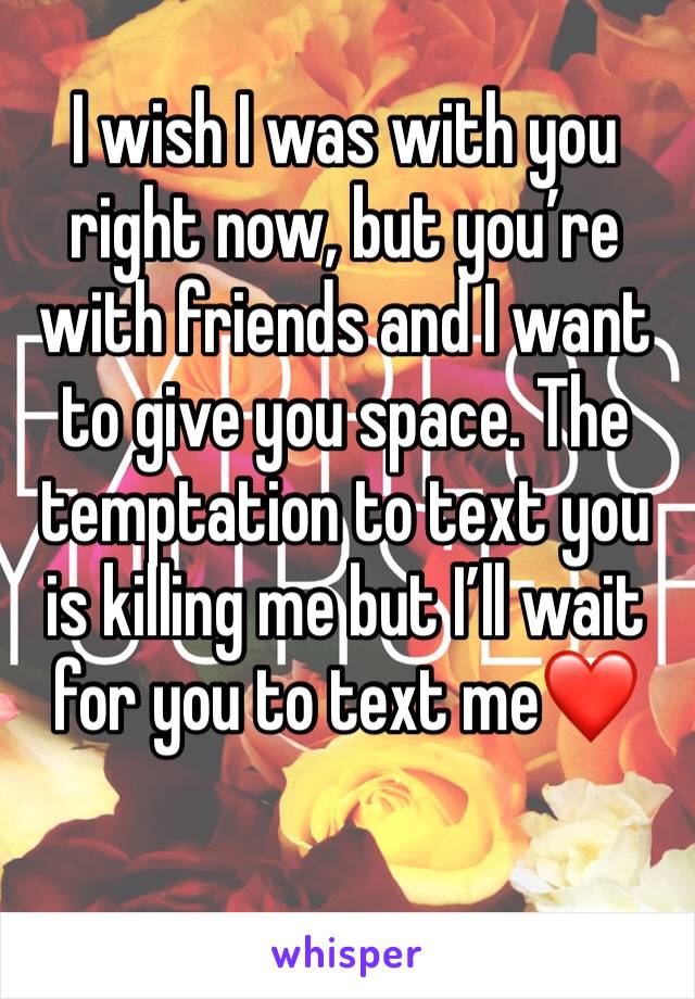 I wish I was with you right now, but you’re with friends and I want to give you space. The temptation to text you is killing me but I’ll wait for you to text me❤️