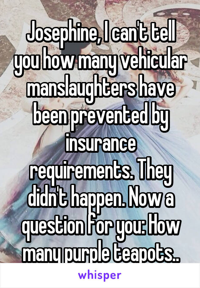 Josephine, I can't tell you how many vehicular manslaughters have been prevented by insurance requirements. They didn't happen. Now a question for you: How many purple teapots..