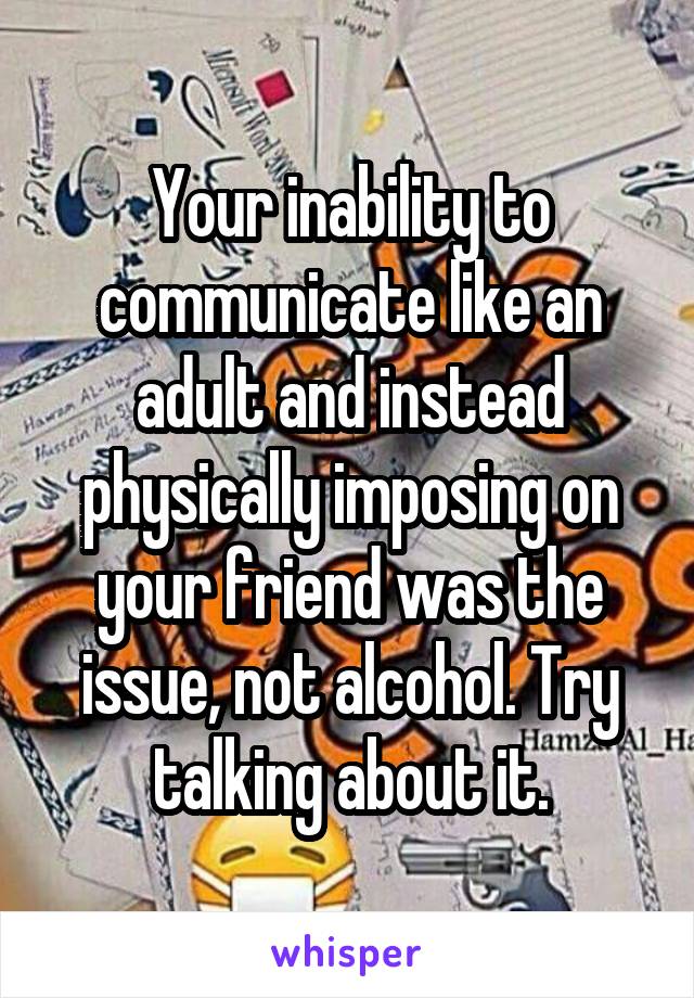 Your inability to communicate like an adult and instead physically imposing on your friend was the issue, not alcohol. Try talking about it.