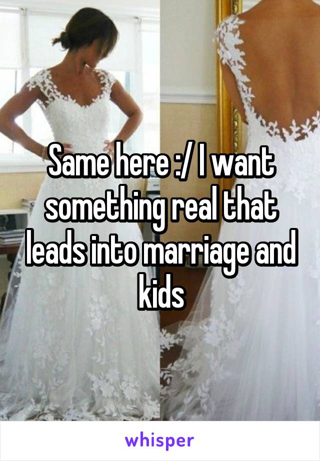 Same here :/ I want something real that leads into marriage and kids