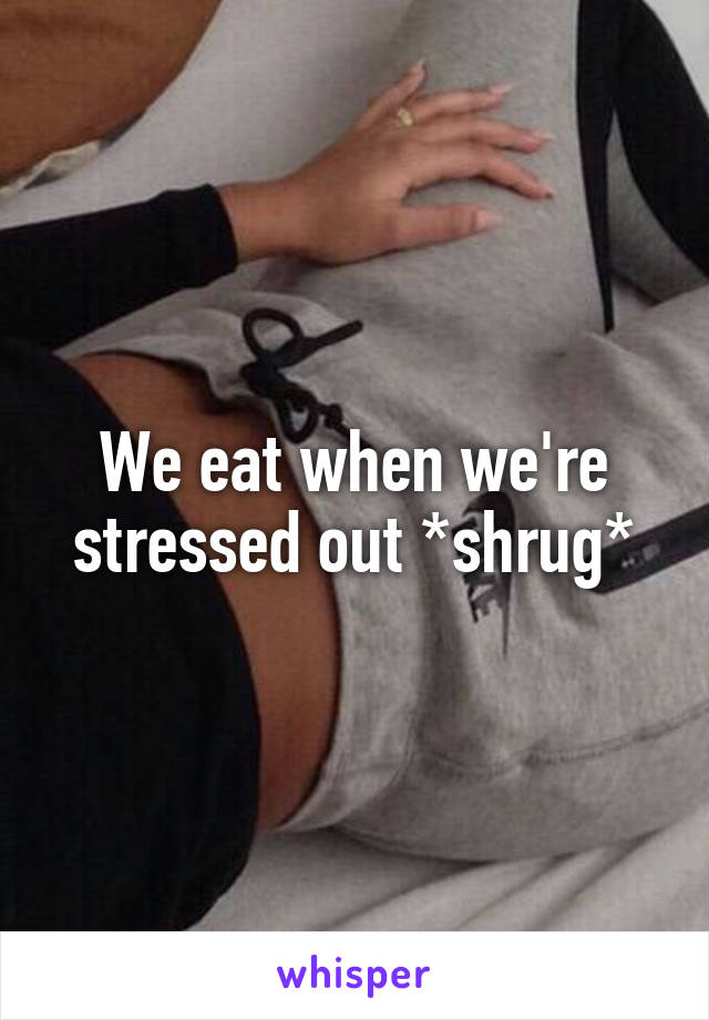 We eat when we're stressed out *shrug*