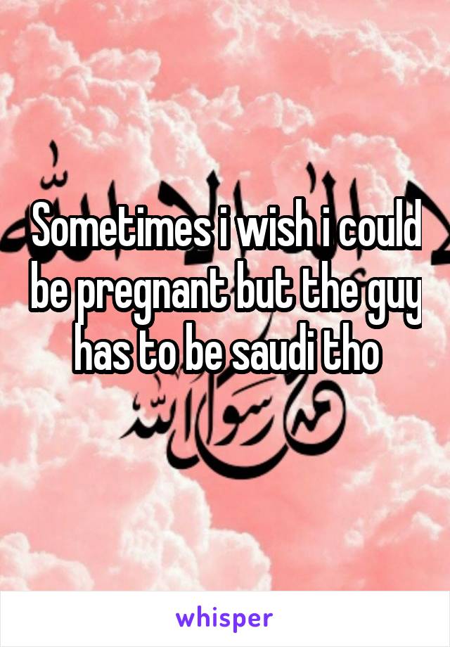 Sometimes i wish i could be pregnant but the guy has to be saudi tho
