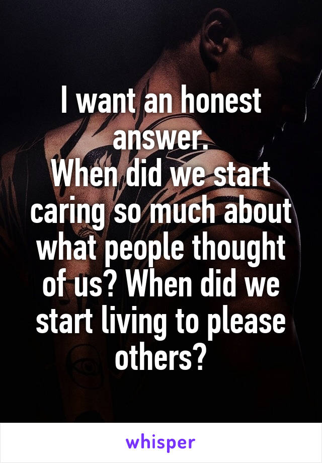 I want an honest answer.
When did we start caring so much about what people thought of us? When did we start living to please others?