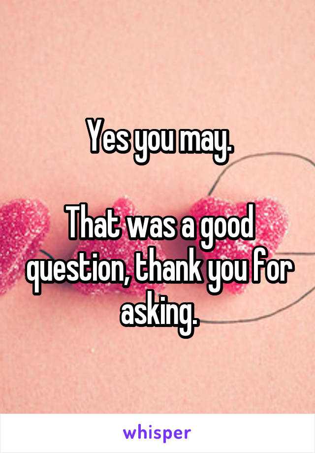 Yes you may.

That was a good question, thank you for asking.