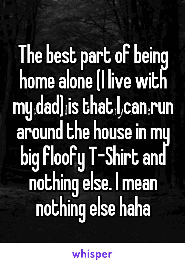 The best part of being home alone (I live with my dad) is that I can run around the house in my big floofy T-Shirt and nothing else. I mean nothing else haha