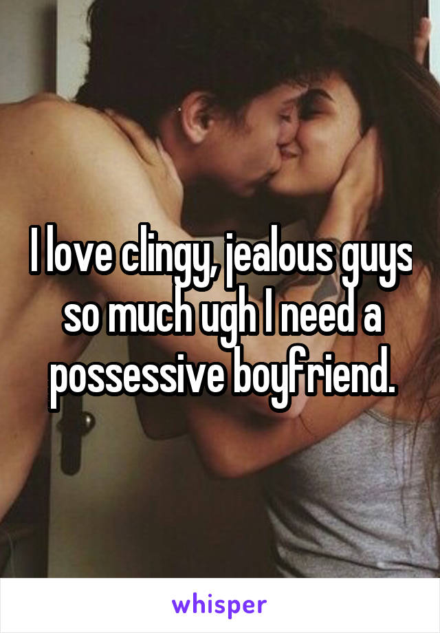 I love clingy, jealous guys so much ugh I need a possessive boyfriend.