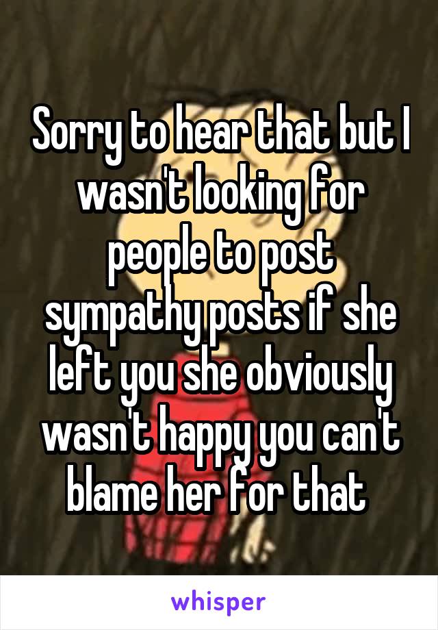 Sorry to hear that but I wasn't looking for people to post sympathy posts if she left you she obviously wasn't happy you can't blame her for that 