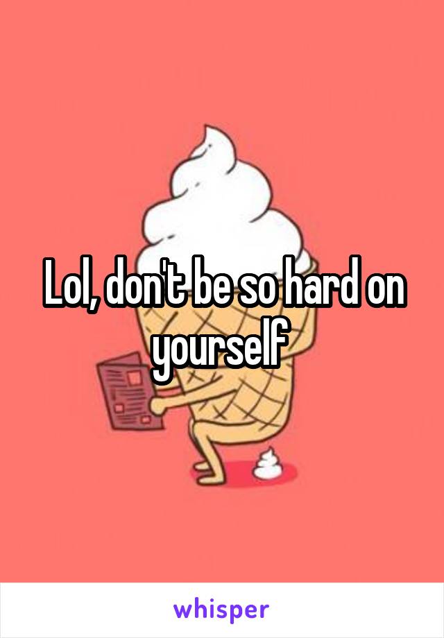 Lol, don't be so hard on yourself 