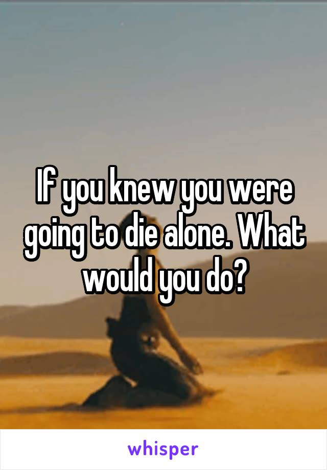 If you knew you were going to die alone. What would you do?