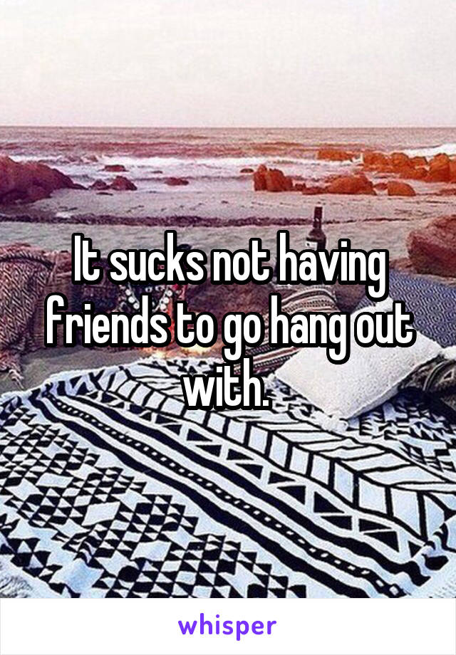 It sucks not having friends to go hang out with. 
