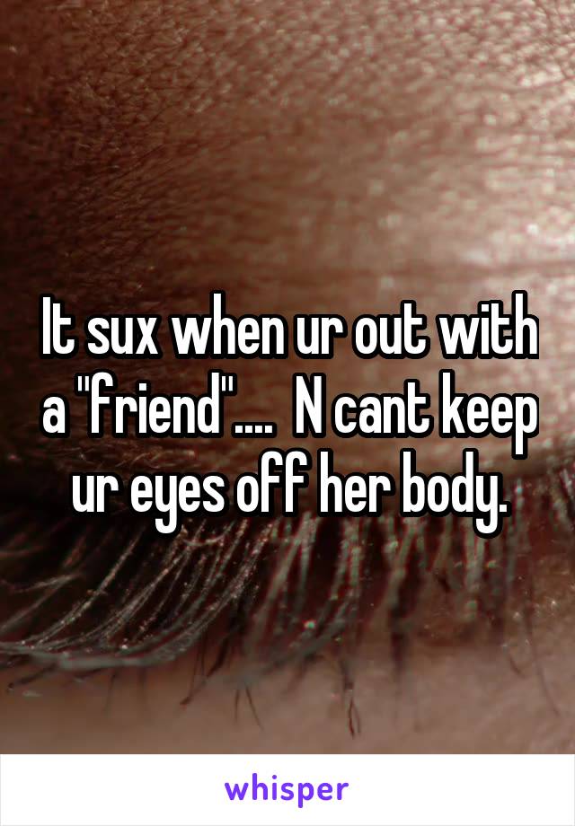 It sux when ur out with a "friend"....  N cant keep ur eyes off her body.