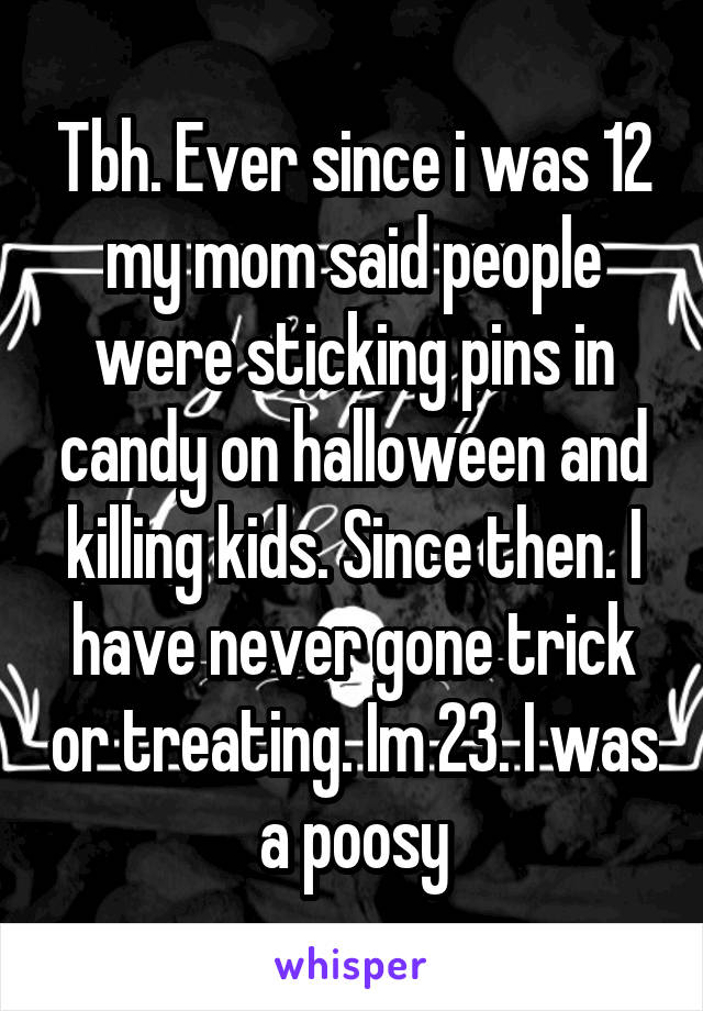 Tbh. Ever since i was 12 my mom said people were sticking pins in candy on halloween and killing kids. Since then. I have never gone trick or treating. Im 23. I was a poosy