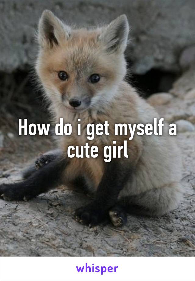 How do i get myself a cute girl
