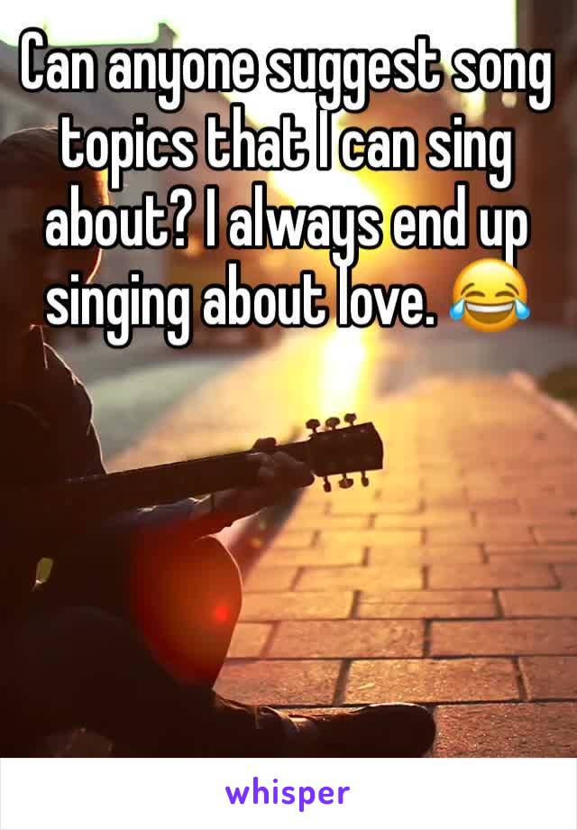 Can anyone suggest song topics that I can sing about? I always end up singing about love. 😂