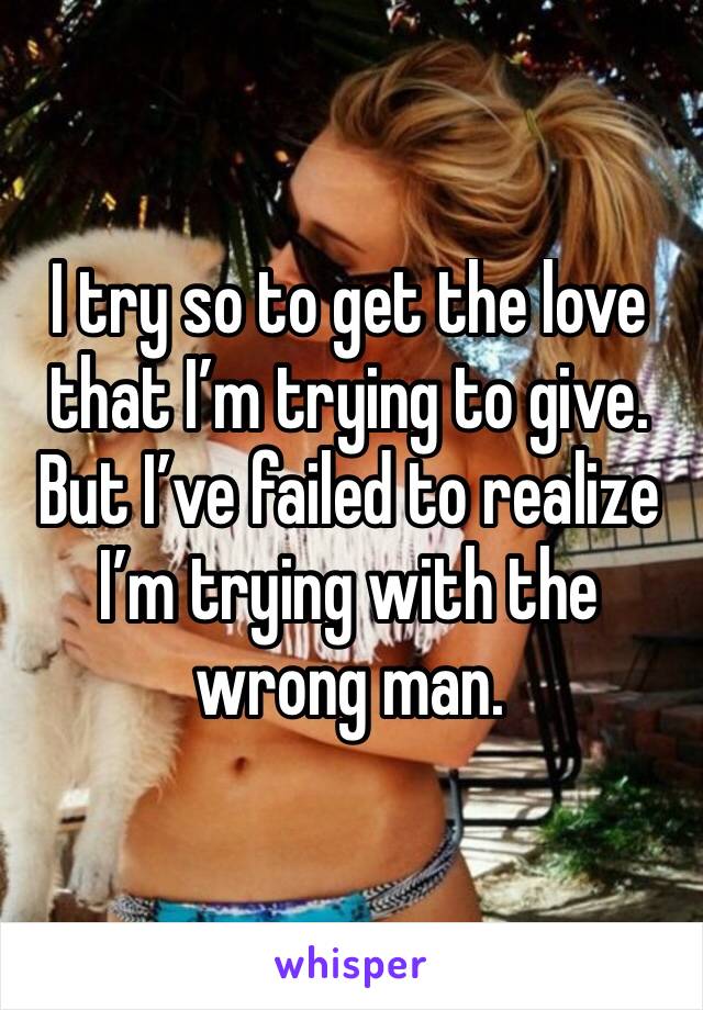 I try so to get the love that I’m trying to give. But I’ve failed to realize I’m trying with the wrong man. 