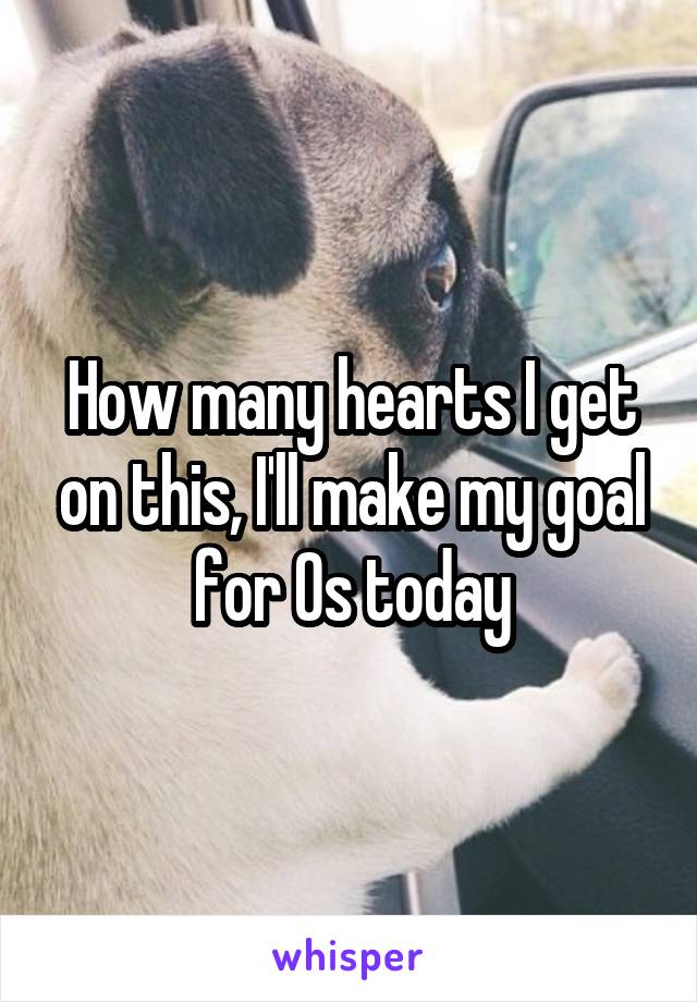 How many hearts I get on this, I'll make my goal for Os today