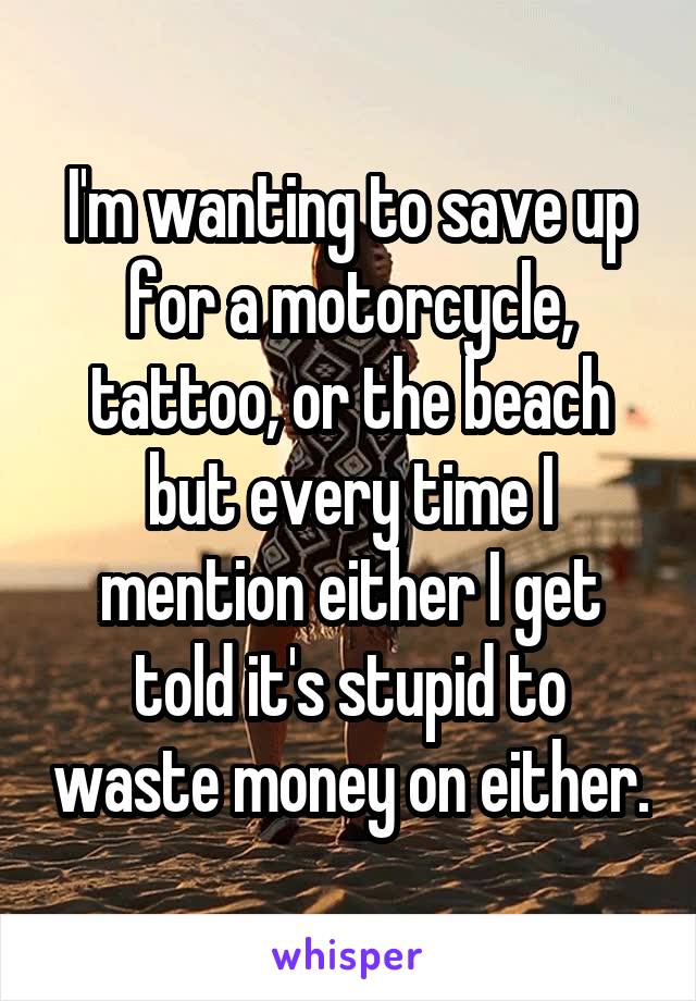 I'm wanting to save up for a motorcycle, tattoo, or the beach but every time I mention either I get told it's stupid to waste money on either.