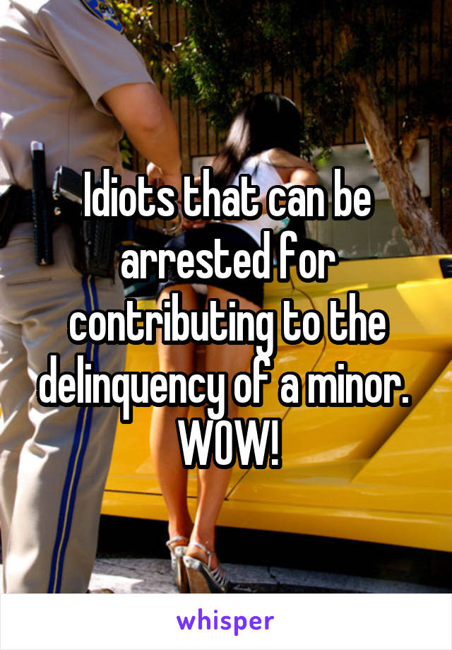 Idiots that can be arrested for contributing to the delinquency of a minor.  WOW!