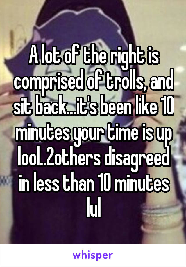 A lot of the right is comprised of trolls, and sit back...it's been like 10 minutes your time is up lool..2others disagreed in less than 10 minutes lul