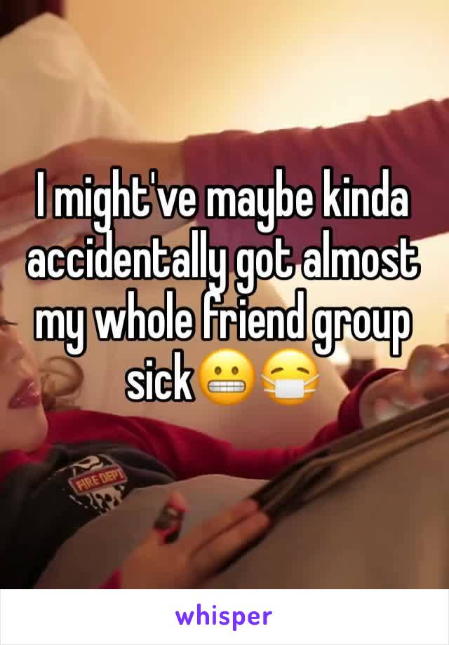 I might've maybe kinda accidentally got almost my whole friend group sick😬😷
