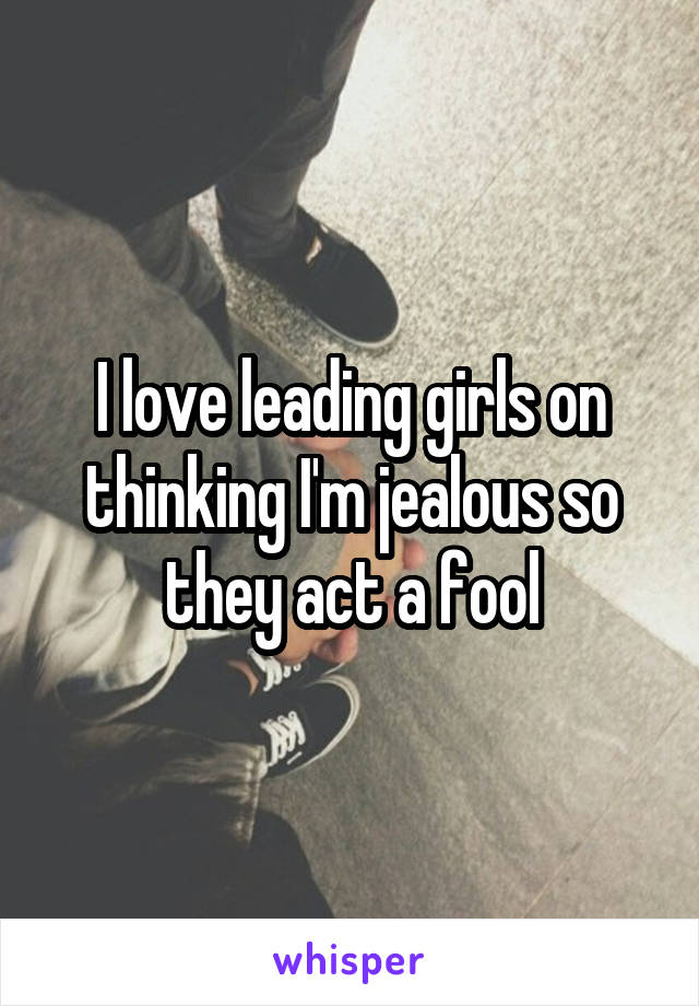 I love leading girls on thinking I'm jealous so they act a fool