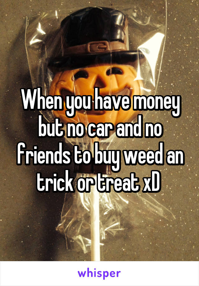 When you have money but no car and no friends to buy weed an trick or treat xD 