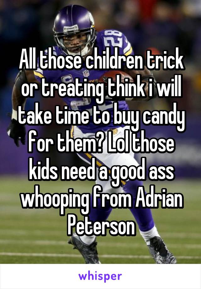 All those children trick or treating think i will take time to buy candy for them? Lol those kids need a good ass whooping from Adrian Peterson