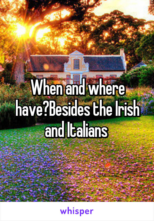 When and where have?Besides the Irish and Italians 