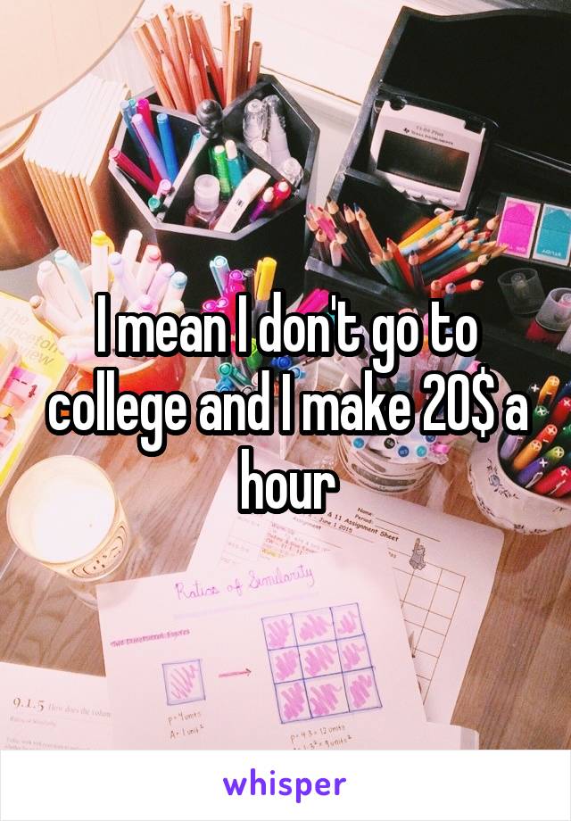 I mean I don't go to college and I make 20$ a hour