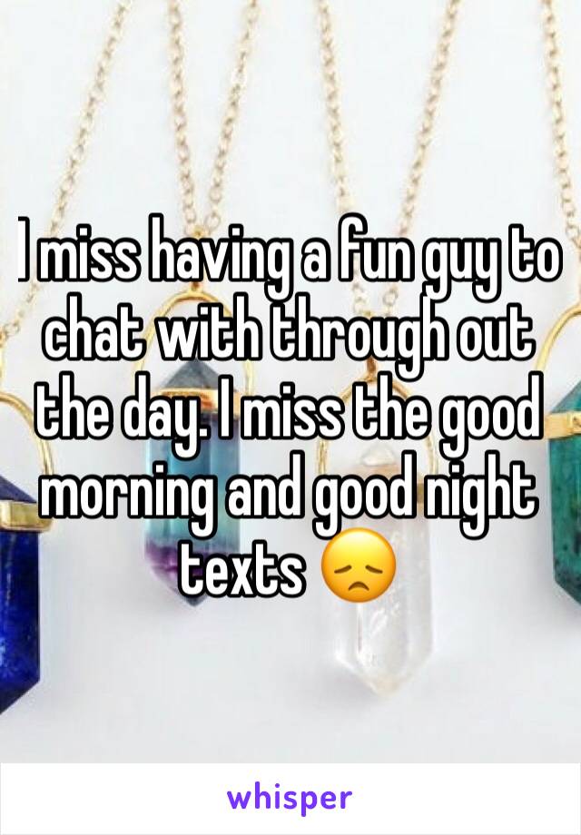 I miss having a fun guy to chat with through out the day. I miss the good morning and good night texts 😞