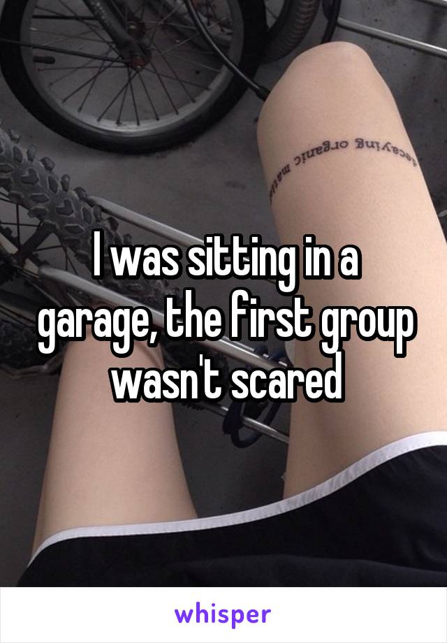 I was sitting in a garage, the first group wasn't scared