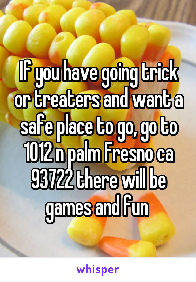 If you have going trick or treaters and want a safe place to go, go to 1012 n palm Fresno ca 93722 there will be games and fun 