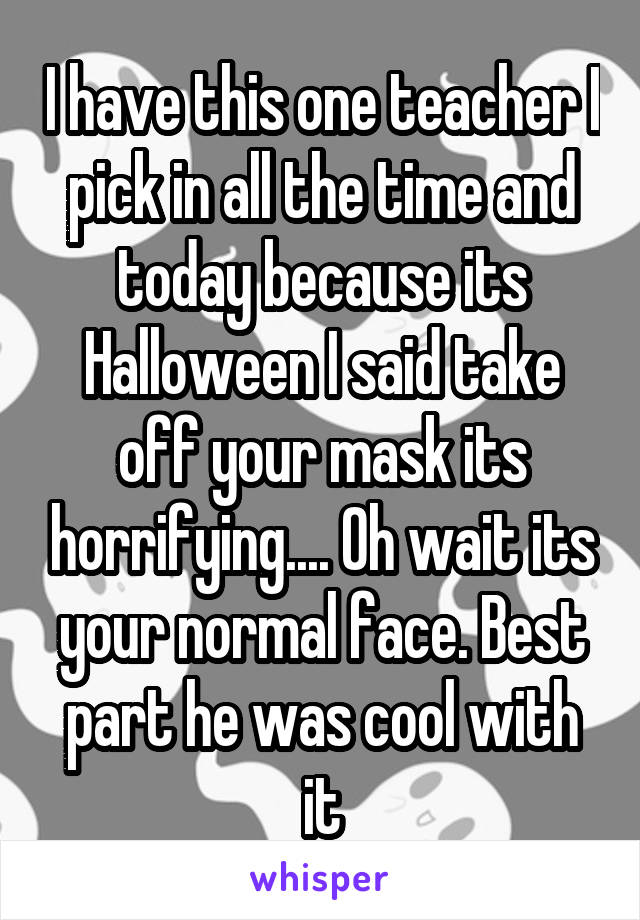 I have this one teacher I pick in all the time and today because its Halloween I said take off your mask its horrifying.... Oh wait its your normal face. Best part he was cool with it