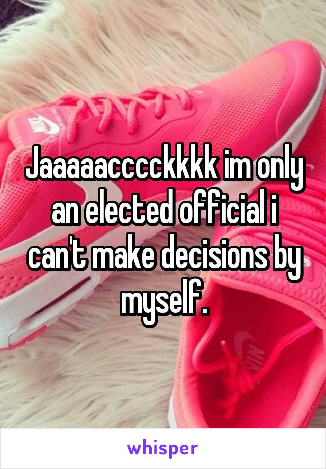 Jaaaaacccckkkk im only an elected official i can't make decisions by myself.