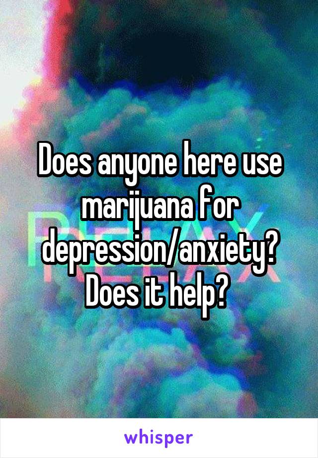Does anyone here use marijuana for depression/anxiety? Does it help? 