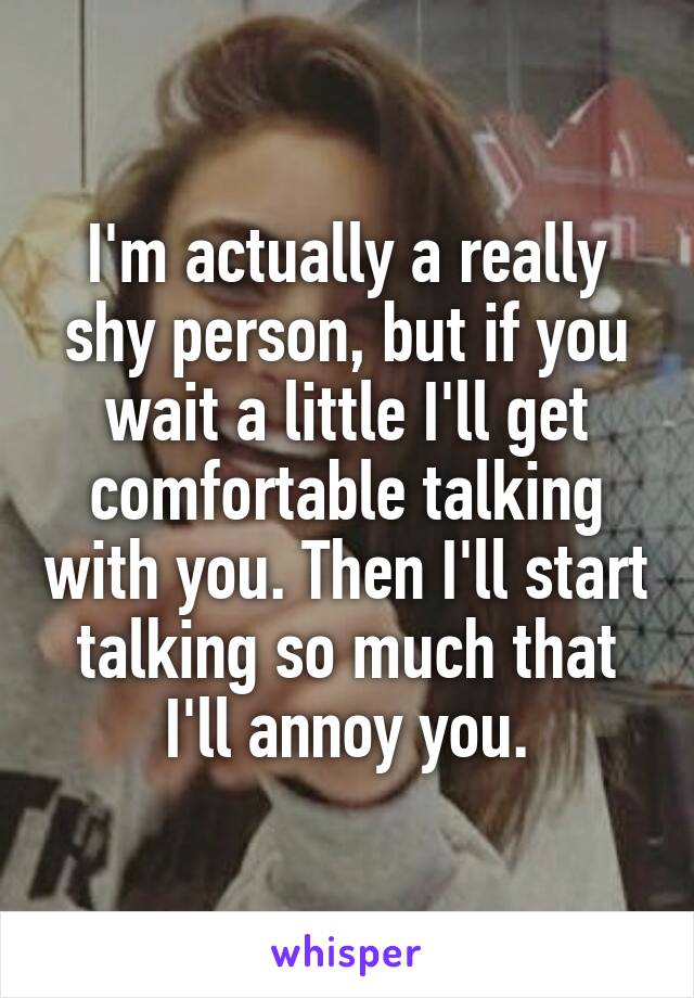 I'm actually a really shy person, but if you wait a little I'll get comfortable talking with you. Then I'll start talking so much that I'll annoy you.