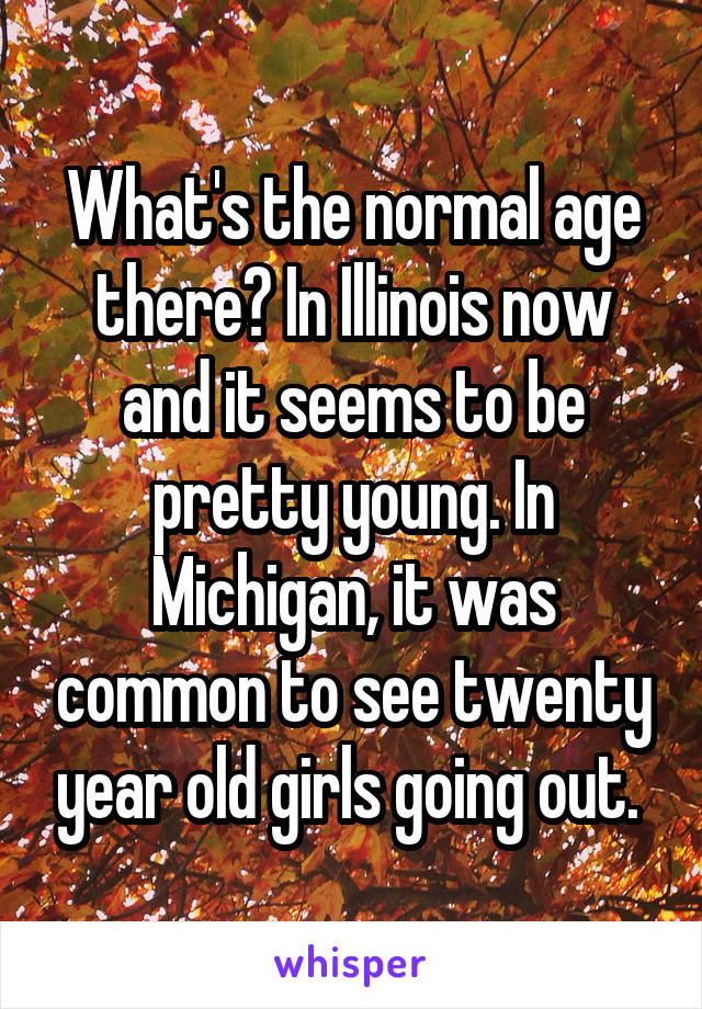 What's the normal age there? In Illinois now and it seems to be pretty young. In Michigan, it was common to see twenty year old girls going out. 