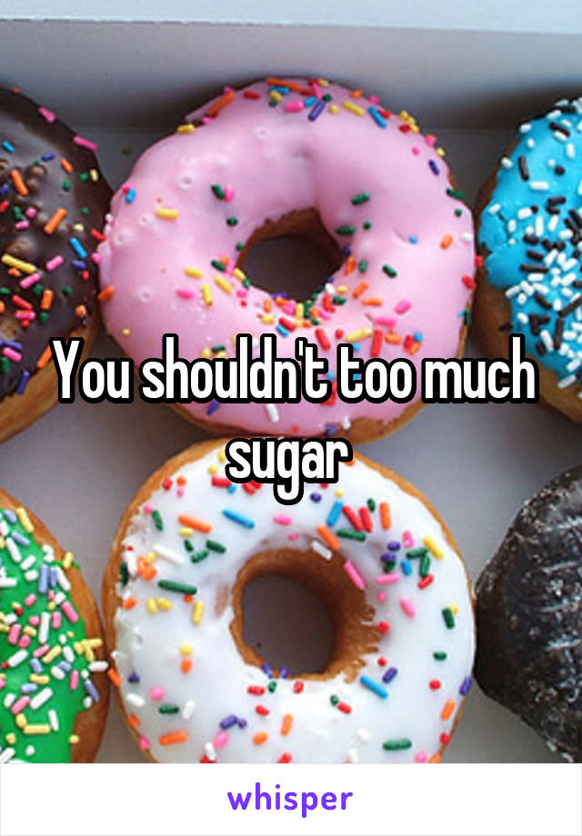 You shouldn't too much sugar 