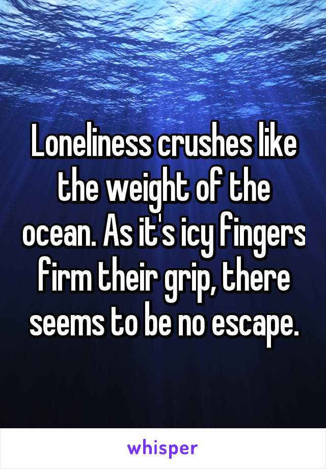 Loneliness crushes like the weight of the ocean. As it's icy fingers firm their grip, there seems to be no escape.