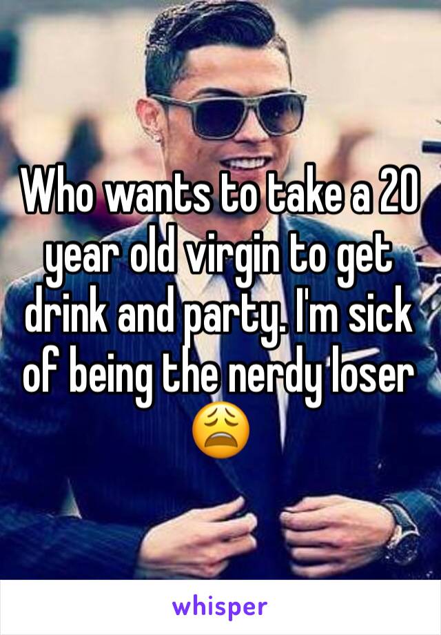 Who wants to take a 20 year old virgin to get drink and party. I'm sick of being the nerdy loser 😩