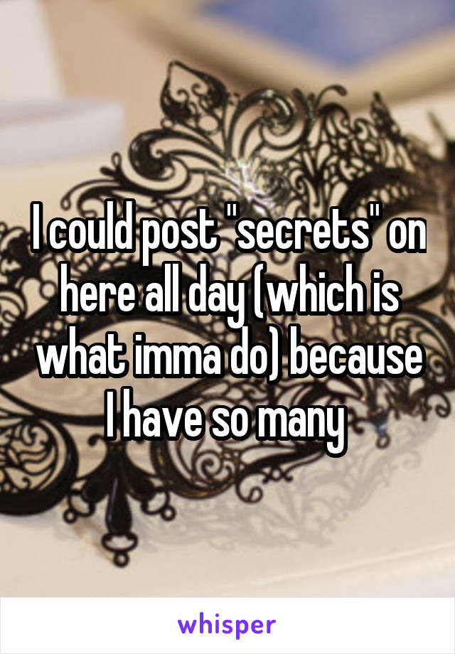 I could post "secrets" on here all day (which is what imma do) because I have so many 