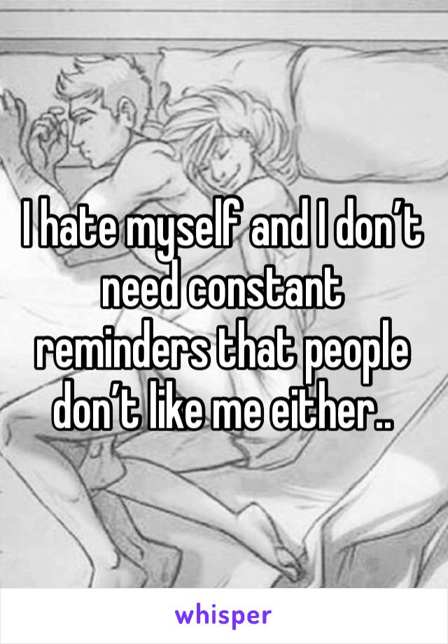I hate myself and I don’t need constant reminders that people don’t like me either..