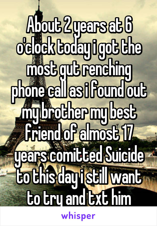 About 2 years at 6 o'clock today i got the most gut renching phone call as i found out my brother my best friend of almost 17 years comitted Suicide to this day i still want to try and txt him