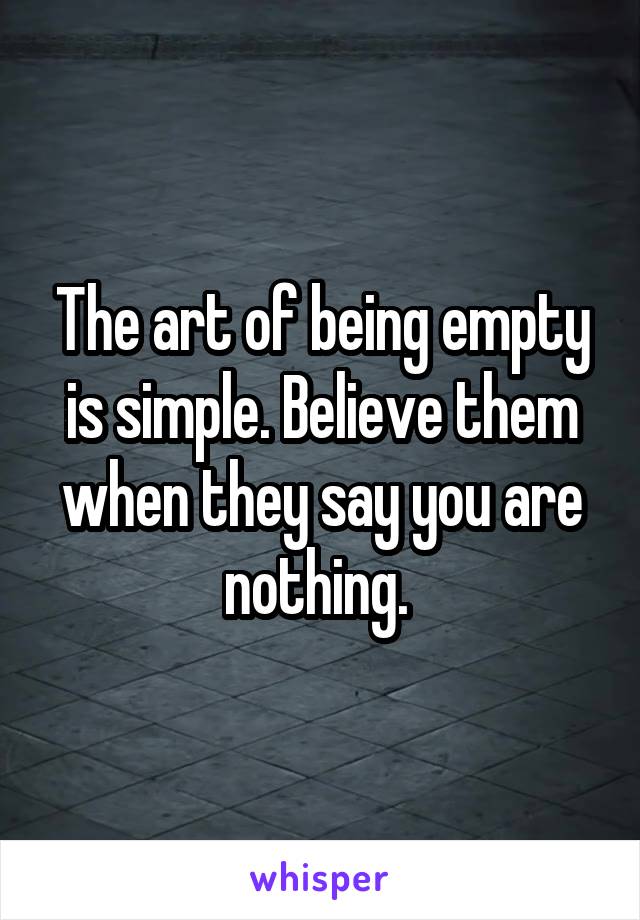 The art of being empty is simple. Believe them when they say you are nothing. 