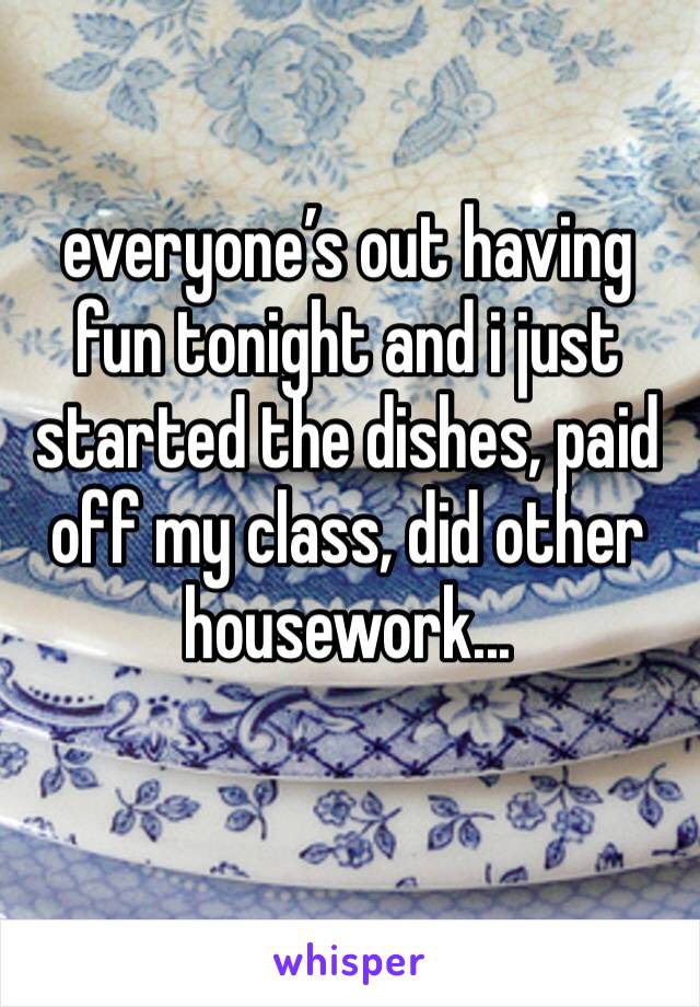 everyone’s out having fun tonight and i just started the dishes, paid off my class, did other housework...